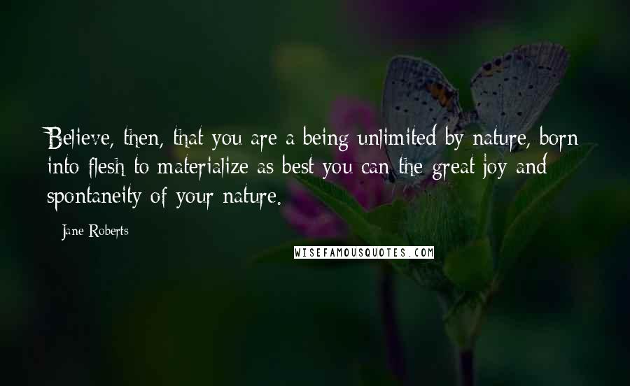 Jane Roberts Quotes: Believe, then, that you are a being unlimited by nature, born into flesh to materialize as best you can the great joy and spontaneity of your nature.