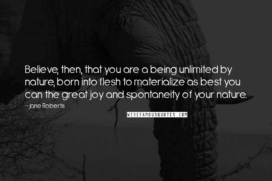 Jane Roberts Quotes: Believe, then, that you are a being unlimited by nature, born into flesh to materialize as best you can the great joy and spontaneity of your nature.