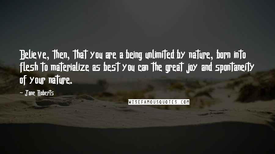 Jane Roberts Quotes: Believe, then, that you are a being unlimited by nature, born into flesh to materialize as best you can the great joy and spontaneity of your nature.