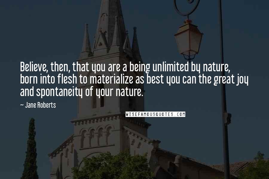 Jane Roberts Quotes: Believe, then, that you are a being unlimited by nature, born into flesh to materialize as best you can the great joy and spontaneity of your nature.