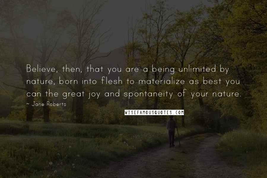 Jane Roberts Quotes: Believe, then, that you are a being unlimited by nature, born into flesh to materialize as best you can the great joy and spontaneity of your nature.