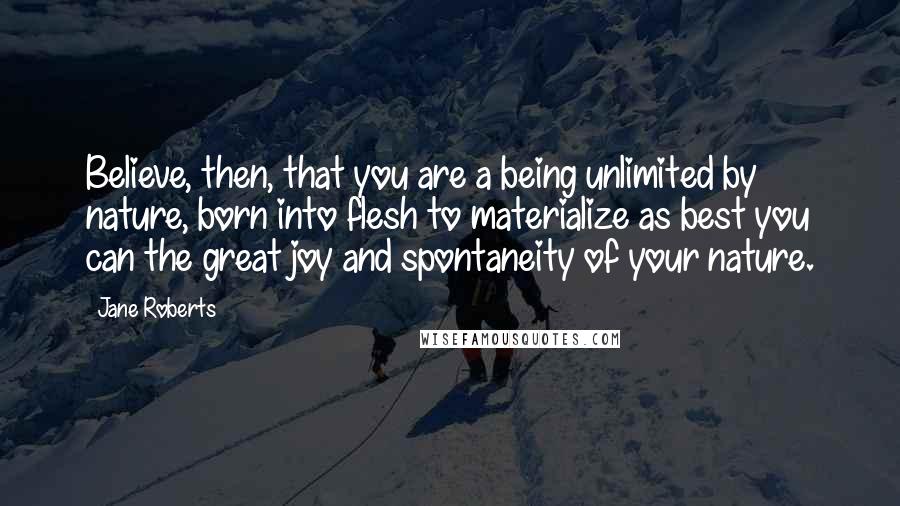 Jane Roberts Quotes: Believe, then, that you are a being unlimited by nature, born into flesh to materialize as best you can the great joy and spontaneity of your nature.