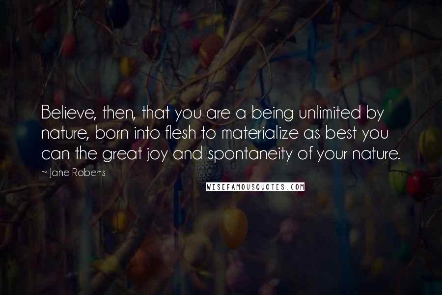 Jane Roberts Quotes: Believe, then, that you are a being unlimited by nature, born into flesh to materialize as best you can the great joy and spontaneity of your nature.