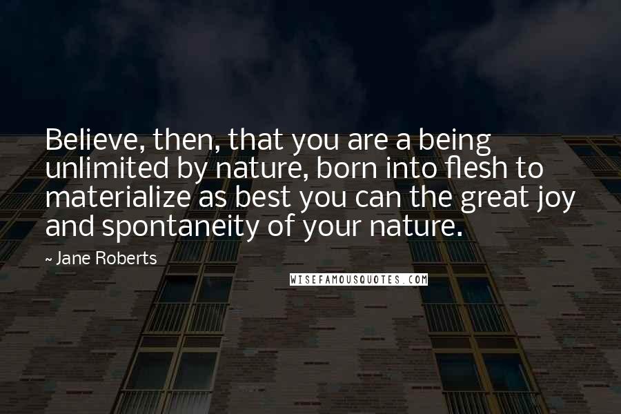 Jane Roberts Quotes: Believe, then, that you are a being unlimited by nature, born into flesh to materialize as best you can the great joy and spontaneity of your nature.