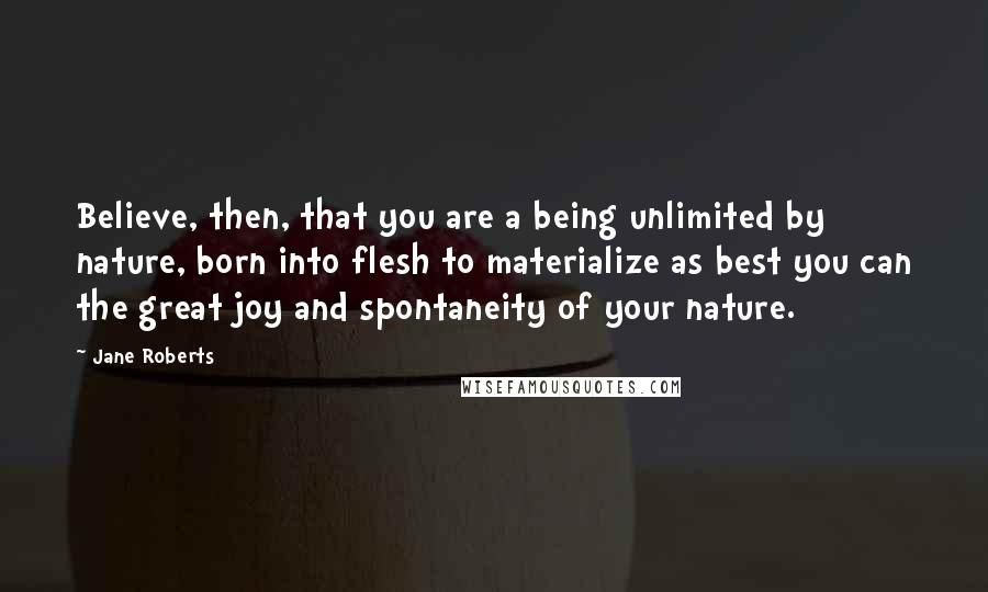 Jane Roberts Quotes: Believe, then, that you are a being unlimited by nature, born into flesh to materialize as best you can the great joy and spontaneity of your nature.