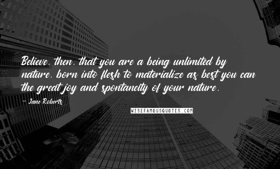 Jane Roberts Quotes: Believe, then, that you are a being unlimited by nature, born into flesh to materialize as best you can the great joy and spontaneity of your nature.