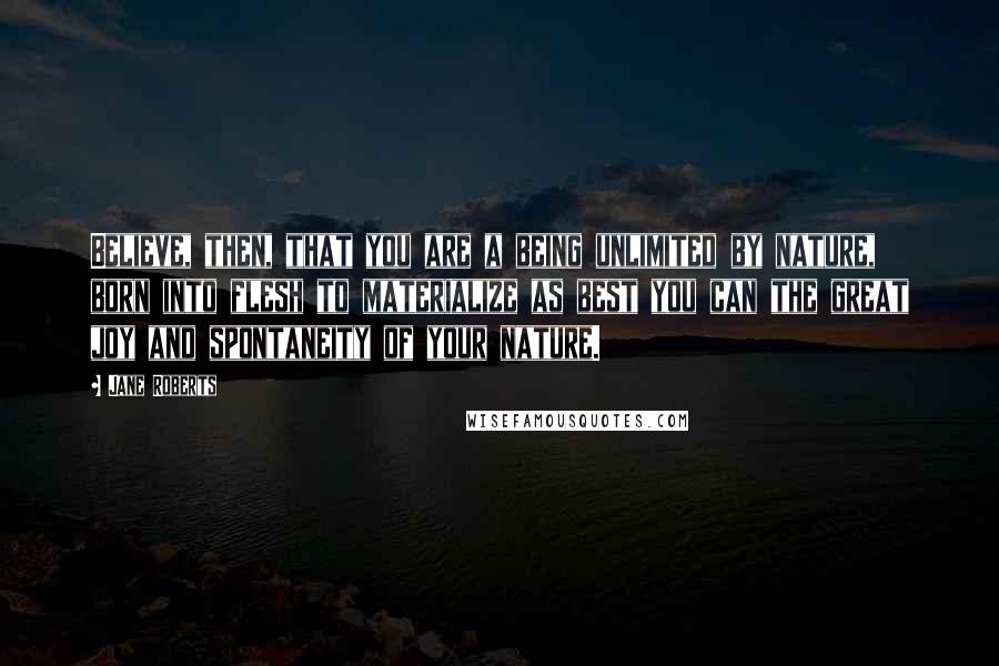 Jane Roberts Quotes: Believe, then, that you are a being unlimited by nature, born into flesh to materialize as best you can the great joy and spontaneity of your nature.