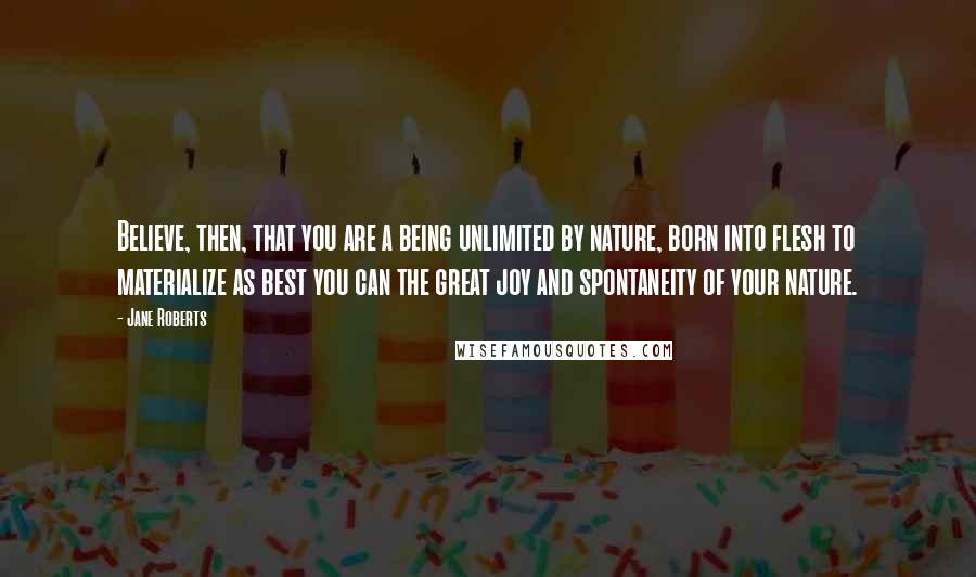 Jane Roberts Quotes: Believe, then, that you are a being unlimited by nature, born into flesh to materialize as best you can the great joy and spontaneity of your nature.