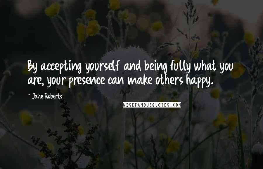 Jane Roberts Quotes: By accepting yourself and being fully what you are, your presence can make others happy.