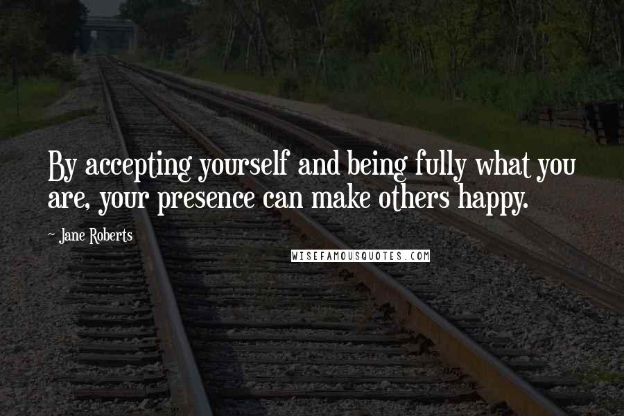 Jane Roberts Quotes: By accepting yourself and being fully what you are, your presence can make others happy.