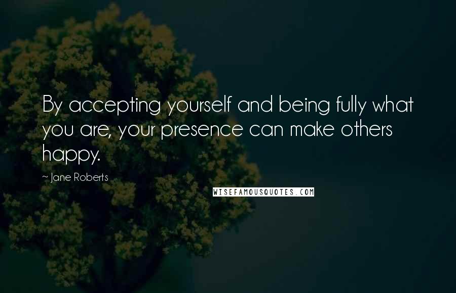 Jane Roberts Quotes: By accepting yourself and being fully what you are, your presence can make others happy.