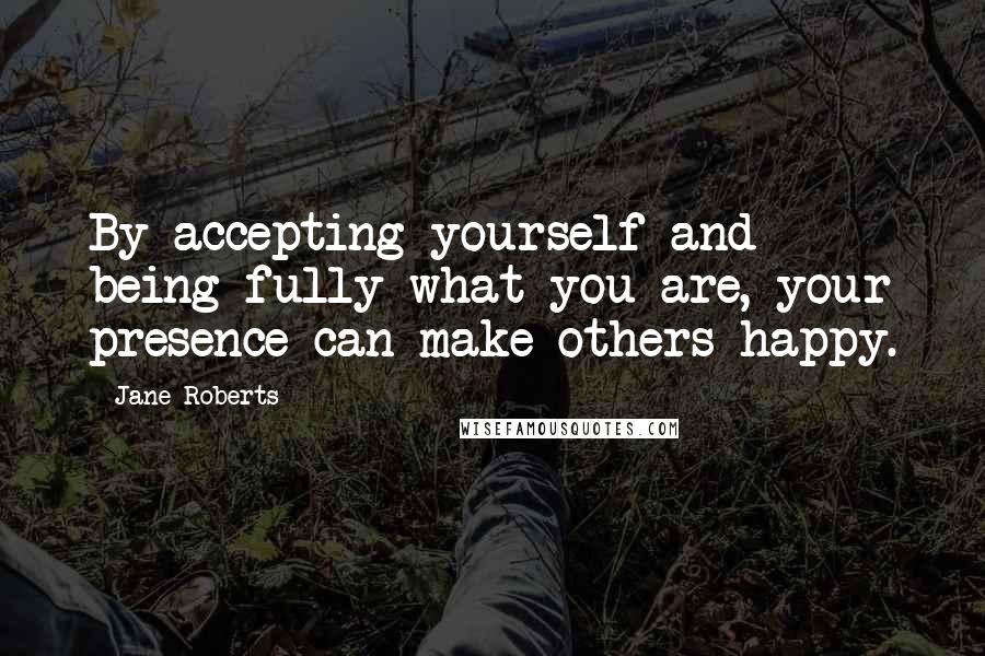 Jane Roberts Quotes: By accepting yourself and being fully what you are, your presence can make others happy.