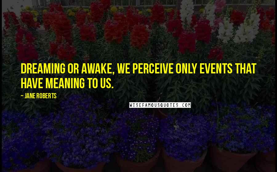 Jane Roberts Quotes: Dreaming or awake, we perceive only events that have meaning to us.