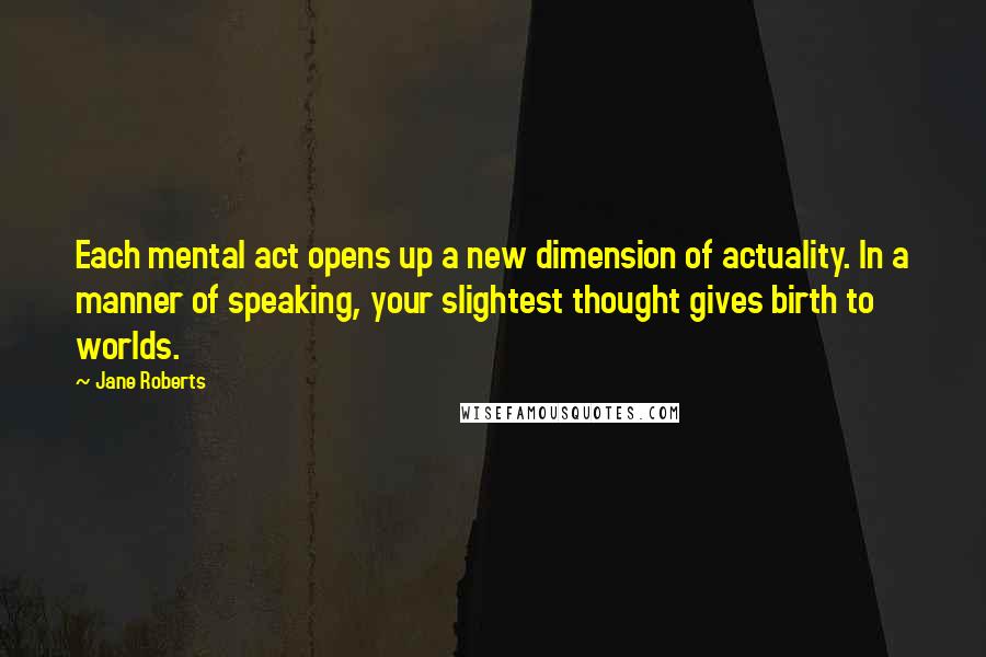 Jane Roberts Quotes: Each mental act opens up a new dimension of actuality. In a manner of speaking, your slightest thought gives birth to worlds.