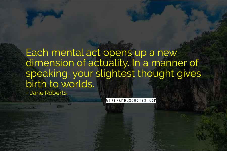 Jane Roberts Quotes: Each mental act opens up a new dimension of actuality. In a manner of speaking, your slightest thought gives birth to worlds.