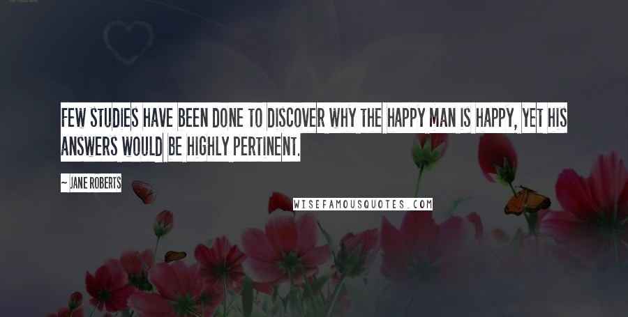 Jane Roberts Quotes: Few studies have been done to discover why the happy man is happy, yet his answers would be highly pertinent.