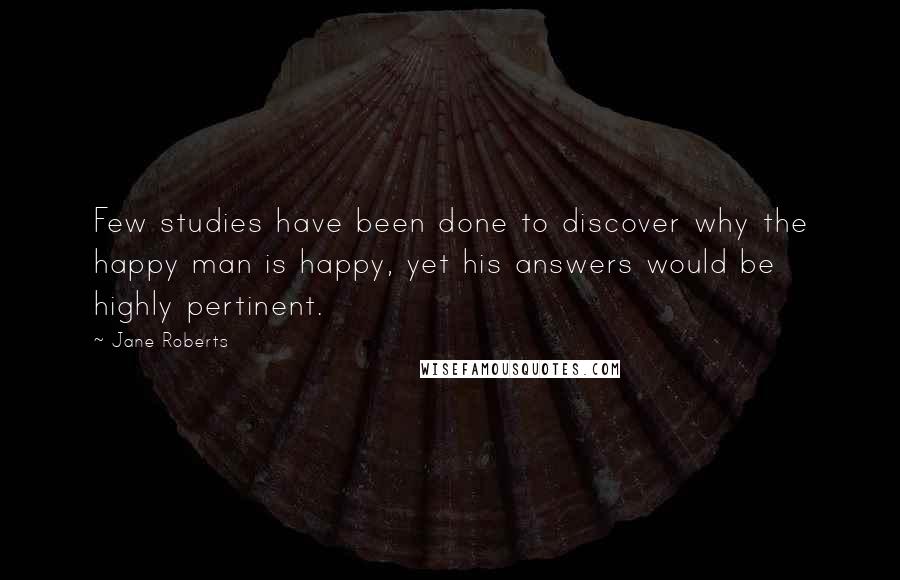 Jane Roberts Quotes: Few studies have been done to discover why the happy man is happy, yet his answers would be highly pertinent.