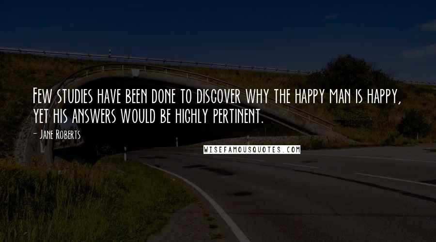 Jane Roberts Quotes: Few studies have been done to discover why the happy man is happy, yet his answers would be highly pertinent.