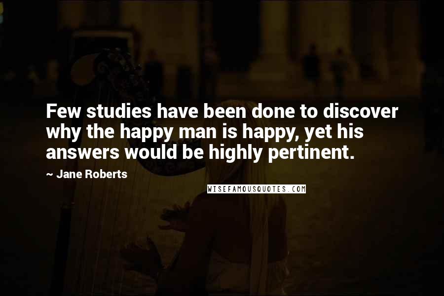 Jane Roberts Quotes: Few studies have been done to discover why the happy man is happy, yet his answers would be highly pertinent.