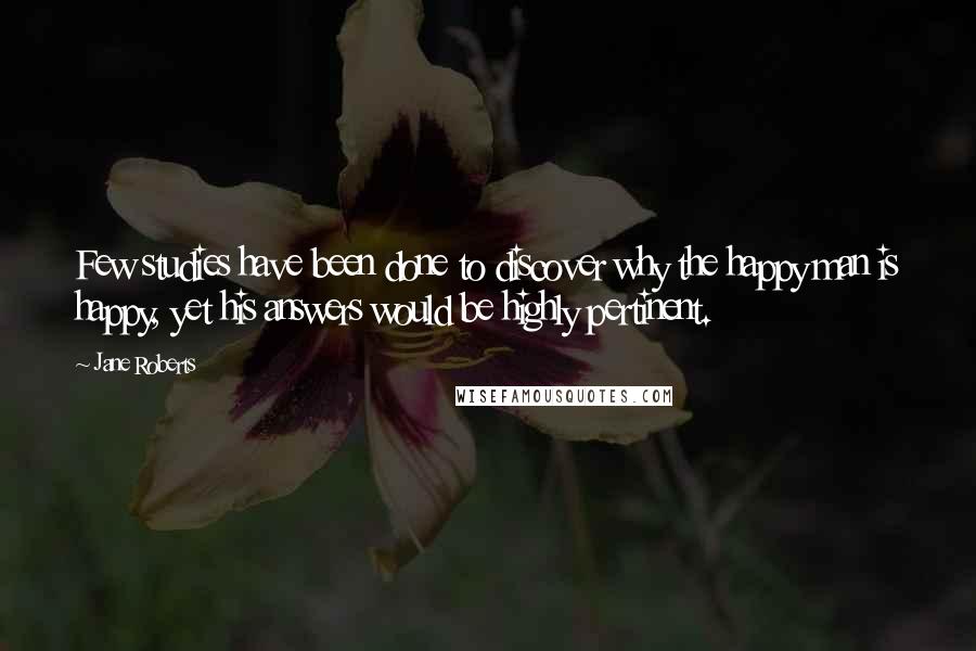 Jane Roberts Quotes: Few studies have been done to discover why the happy man is happy, yet his answers would be highly pertinent.