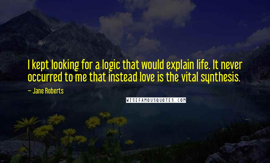 Jane Roberts Quotes: I kept looking for a logic that would explain life. It never occurred to me that instead love is the vital synthesis.
