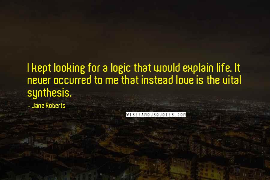 Jane Roberts Quotes: I kept looking for a logic that would explain life. It never occurred to me that instead love is the vital synthesis.