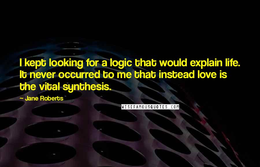Jane Roberts Quotes: I kept looking for a logic that would explain life. It never occurred to me that instead love is the vital synthesis.