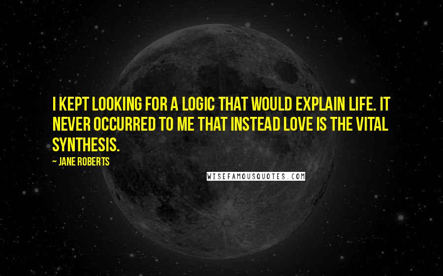Jane Roberts Quotes: I kept looking for a logic that would explain life. It never occurred to me that instead love is the vital synthesis.