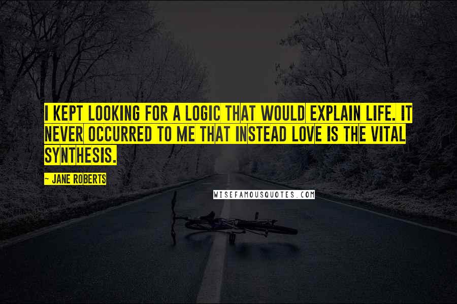 Jane Roberts Quotes: I kept looking for a logic that would explain life. It never occurred to me that instead love is the vital synthesis.