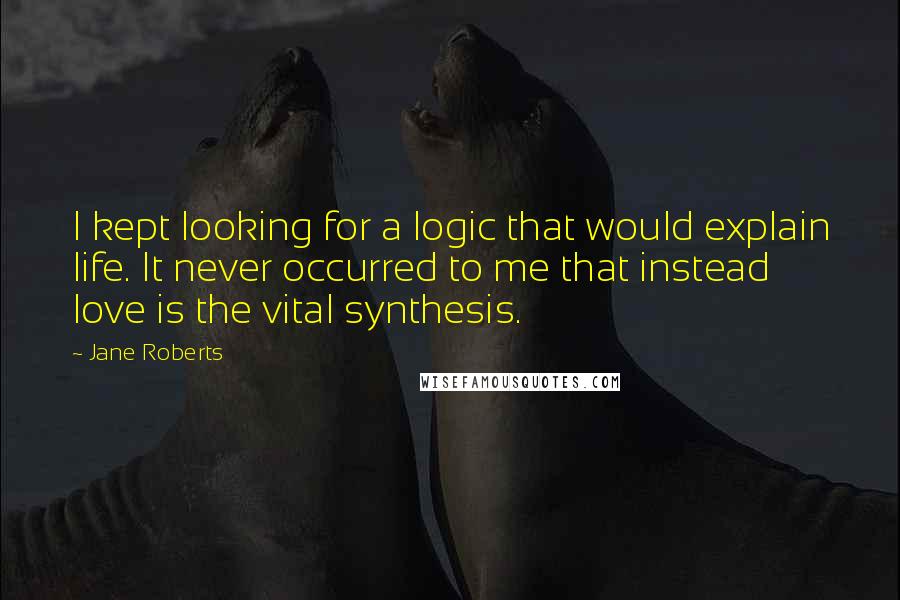Jane Roberts Quotes: I kept looking for a logic that would explain life. It never occurred to me that instead love is the vital synthesis.