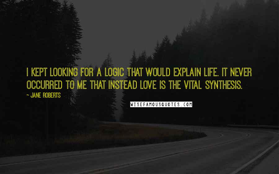 Jane Roberts Quotes: I kept looking for a logic that would explain life. It never occurred to me that instead love is the vital synthesis.
