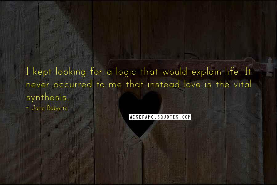 Jane Roberts Quotes: I kept looking for a logic that would explain life. It never occurred to me that instead love is the vital synthesis.
