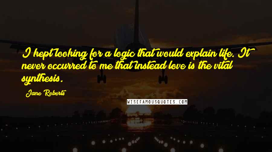 Jane Roberts Quotes: I kept looking for a logic that would explain life. It never occurred to me that instead love is the vital synthesis.