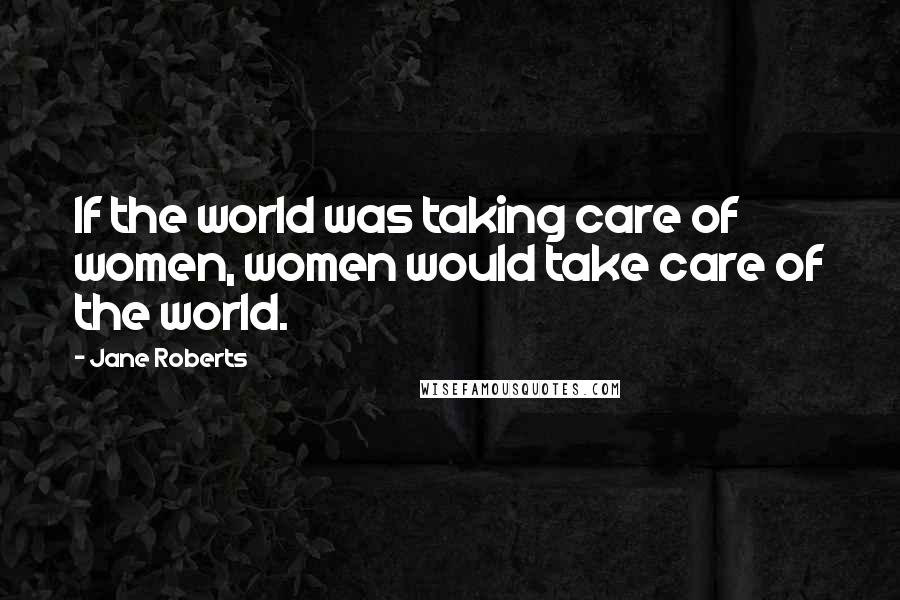 Jane Roberts Quotes: If the world was taking care of women, women would take care of the world.