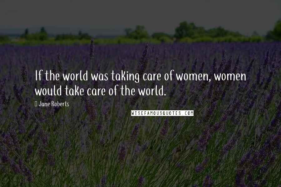 Jane Roberts Quotes: If the world was taking care of women, women would take care of the world.