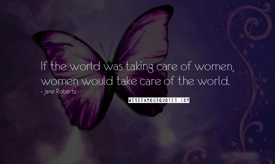 Jane Roberts Quotes: If the world was taking care of women, women would take care of the world.