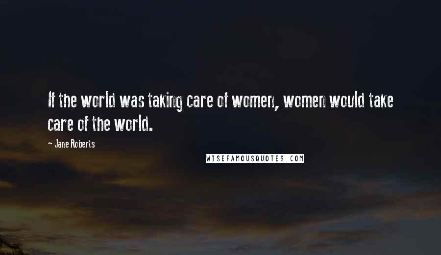 Jane Roberts Quotes: If the world was taking care of women, women would take care of the world.