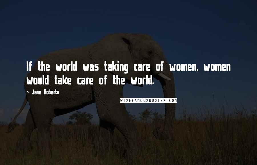 Jane Roberts Quotes: If the world was taking care of women, women would take care of the world.