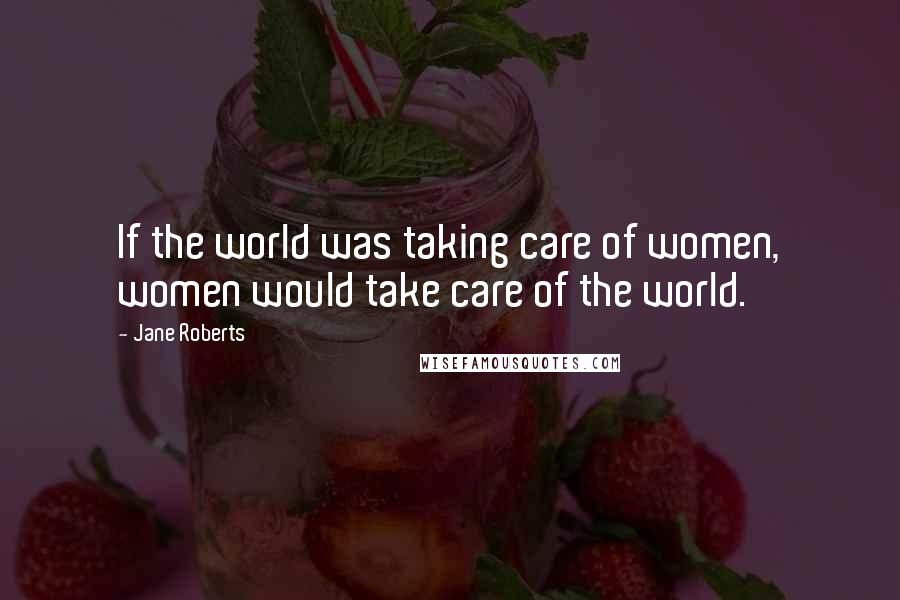 Jane Roberts Quotes: If the world was taking care of women, women would take care of the world.