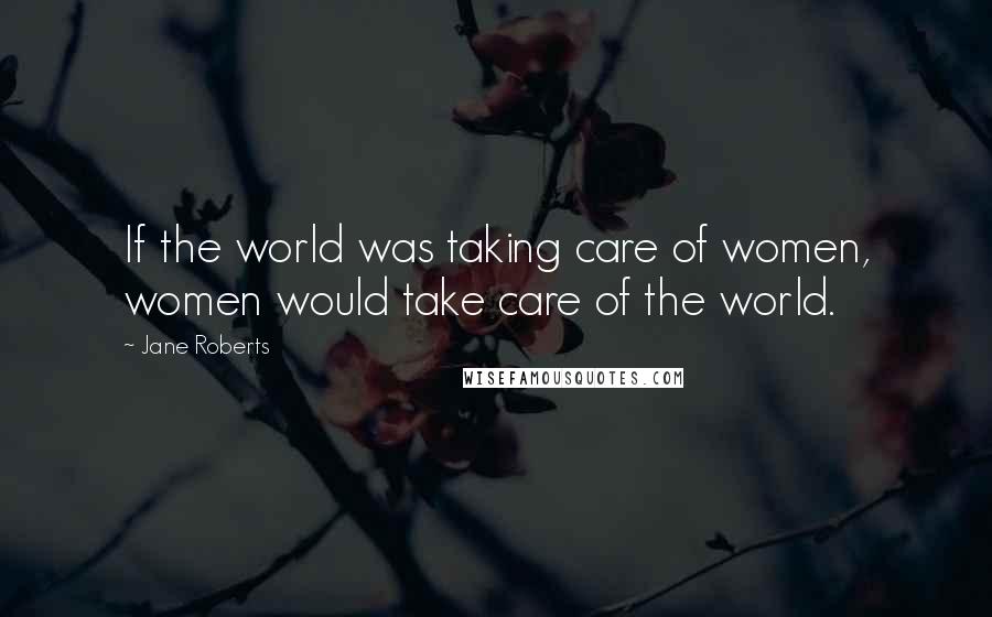 Jane Roberts Quotes: If the world was taking care of women, women would take care of the world.