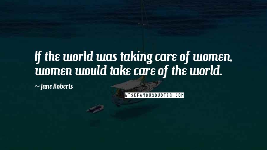 Jane Roberts Quotes: If the world was taking care of women, women would take care of the world.