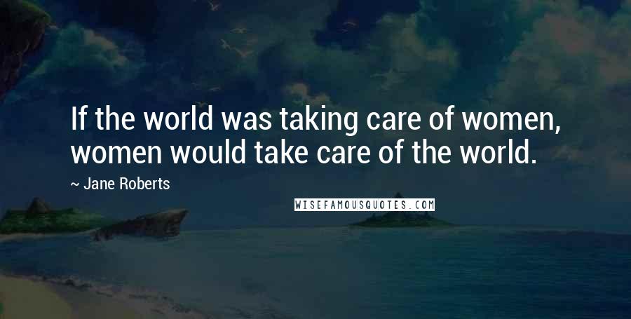 Jane Roberts Quotes: If the world was taking care of women, women would take care of the world.