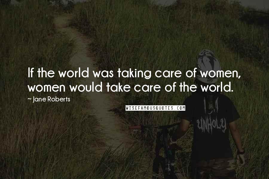 Jane Roberts Quotes: If the world was taking care of women, women would take care of the world.