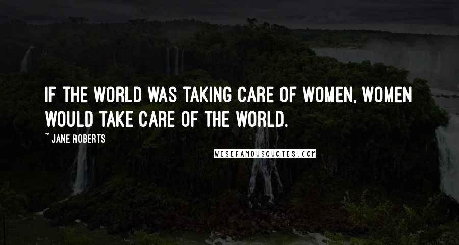 Jane Roberts Quotes: If the world was taking care of women, women would take care of the world.