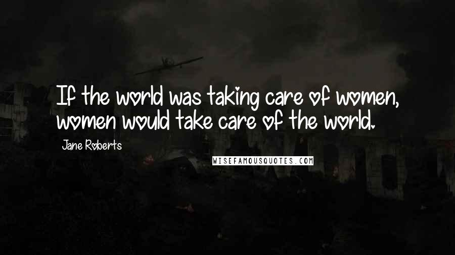 Jane Roberts Quotes: If the world was taking care of women, women would take care of the world.