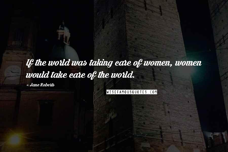 Jane Roberts Quotes: If the world was taking care of women, women would take care of the world.