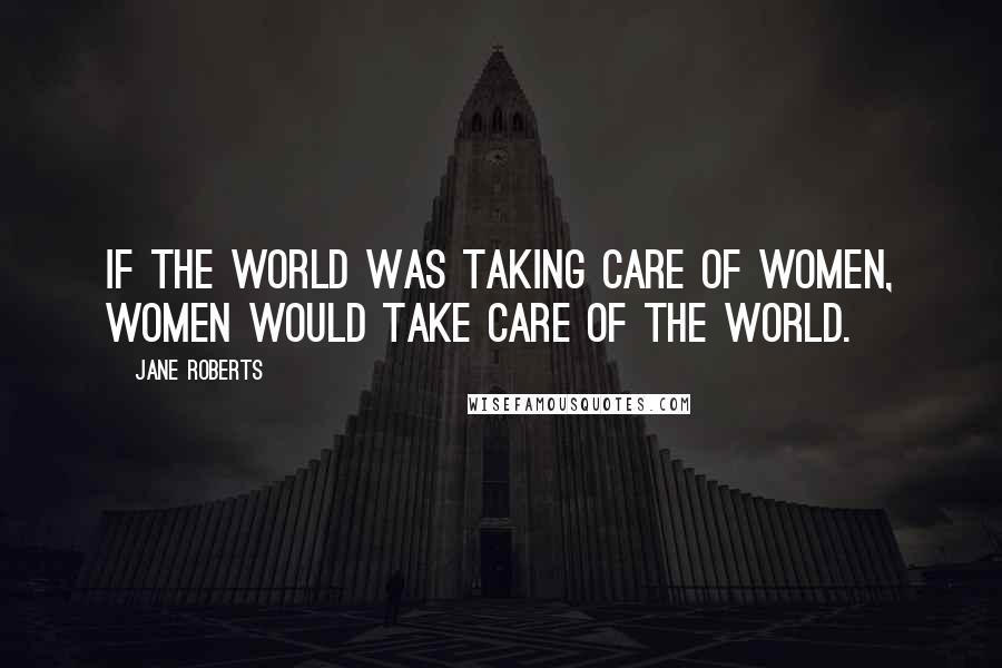 Jane Roberts Quotes: If the world was taking care of women, women would take care of the world.