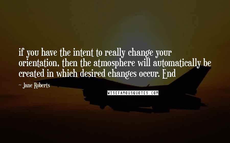 Jane Roberts Quotes: if you have the intent to really change your orientation, then the atmosphere will automatically be created in which desired changes occur. End
