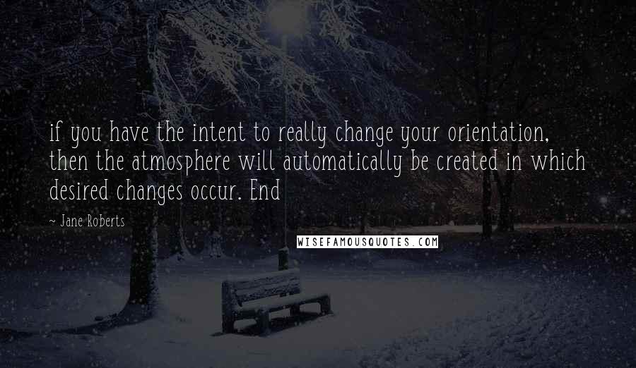 Jane Roberts Quotes: if you have the intent to really change your orientation, then the atmosphere will automatically be created in which desired changes occur. End