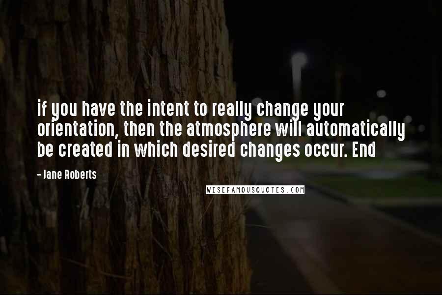 Jane Roberts Quotes: if you have the intent to really change your orientation, then the atmosphere will automatically be created in which desired changes occur. End